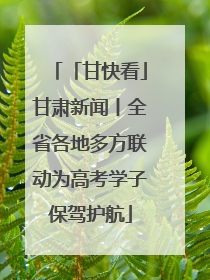 「甘快看」甘肃新闻丨全省各地多方联动为高考学子保驾护航