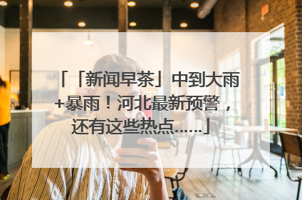 「新闻早茶」中到大雨+暴雨！河北最新预警，还有这些热点……