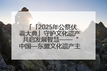 「2025年公祭伏羲大典」守护文化遗产 共启发展智慧——“中国—东盟文化遗产主题对话”侧记