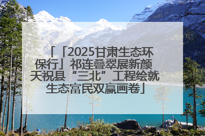 「2025甘肃生态环保行」祁连叠翠展新颜 天祝县“三北”工程绘就生态富民双赢画卷