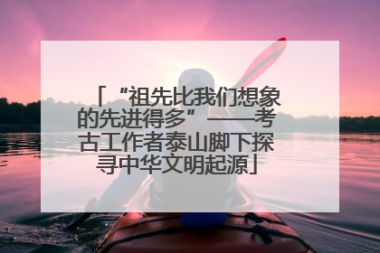 “祖先比我们想象的先进得多”——考古工作者泰山脚下探寻中华文明起源