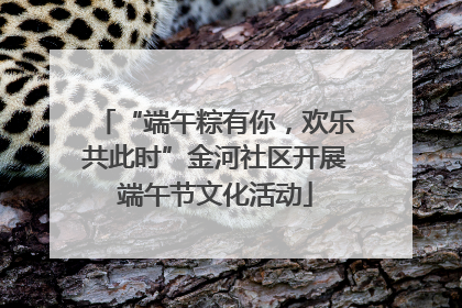 “端午粽有你，欢乐共此时”金河社区开展端午节文化活动