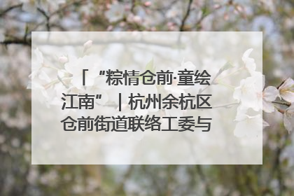 “粽情仓前·童绘江南”｜杭州余杭区仓前街道联络工委与辖区群众共度佳节