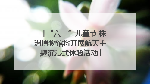 “六一”儿童节 株洲博物馆将开展航天主题沉浸式体验活动
