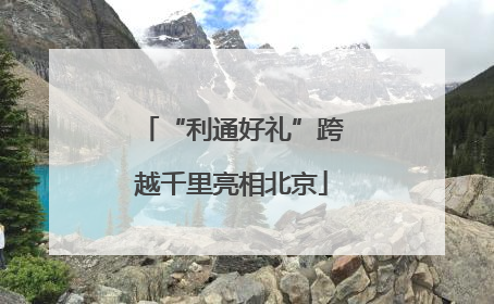 “利通好礼”跨越千里亮相北京