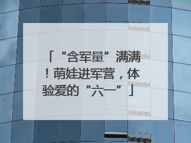 “含军量”满满！萌娃进军营，体验爱的“六一”