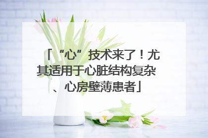 “心”技术来了！尤其适用于心脏结构复杂、心房壁薄患者