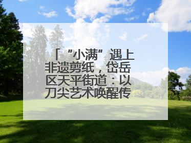 “小满”遇上非遗剪纸，岱岳区天平街道：以刀尖艺术唤醒传统文化基因