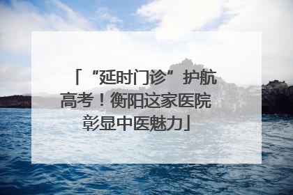“延时门诊”护航高考！衡阳这家医院彰显中医魅力