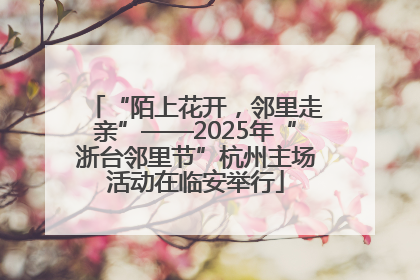 “陌上花开，邻里走亲”——2025年“浙台邻里节”杭州主场活动在临安举行