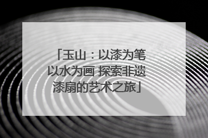 玉山：以漆为笔 以水为画 探索非遗漆扇的艺术之旅
