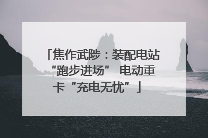 焦作武陟：装配电站“跑步进场” 电动重卡“充电无忧”