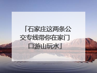 石家庄这两条公交专线带你在家门口游山玩水