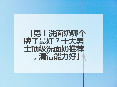 男士洗面奶哪个牌子最好？十大男士顶级洗面奶推荐，清洁能力好