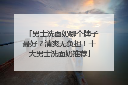 男士洗面奶哪个牌子最好？清爽无负担！十大男士洗面奶推荐