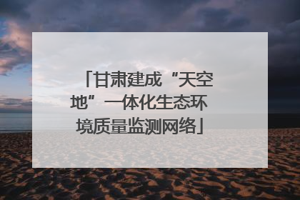 甘肃建成“天空地”一体化生态环境质量监测网络