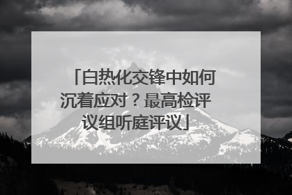 白热化交锋中如何沉着应对？最高检评议组听庭评议