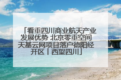 看重四川商业航天产业发展优势 北京零重空间天基云网项目落户德阳经开区丨西望四川