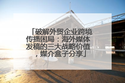 破解外贸企业跨境传播困局：海外媒体发稿的三大战略价值，媒介盒子分享