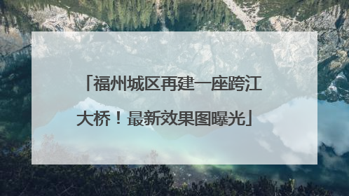 福州城区再建一座跨江大桥！最新效果图曝光