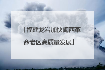 福建龙岩加快闽西革命老区高质量发展