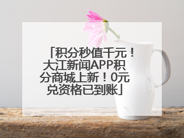 积分秒值千元！大江新闻APP积分商城上新！0元兑资格已到账