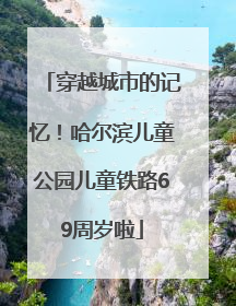 穿越城市的记忆！哈尔滨儿童公园儿童铁路69周岁啦