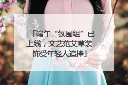 端午“氛围组”已上线，文艺范艾草装饰受年轻人追捧