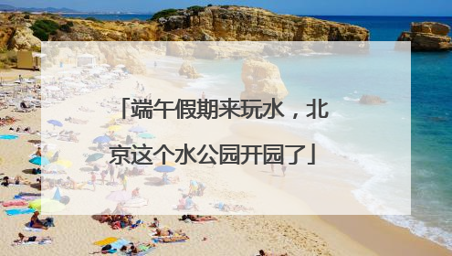 端午假期来玩水，北京这个水公园开园了