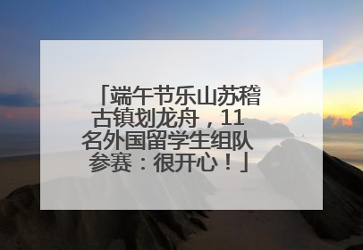 端午节乐山苏稽古镇划龙舟，11名外国留学生组队参赛：很开心！
