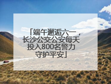 端午邂逅六一，长沙公交公安每天投入800名警力守护平安