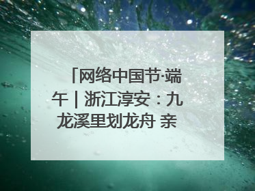 网络中国节·端午｜浙江淳安：九龙溪里划龙舟 亲子相伴端午游