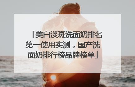 美白淡斑洗面奶排名第一使用实测，国产洗面奶排行榜品牌榜单
