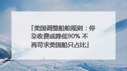 美国调整船舶规则：停靠收费或降低90% 不再苛求美国船只占比