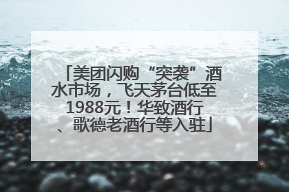 美团闪购“突袭”酒水市场，飞天茅台低至1988元！华致酒行、歌德老酒行等入驻