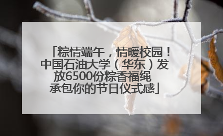 粽情端午，情暖校园！中国石油大学（华东）发放6500份粽香福绳 承包你的节日仪式感
