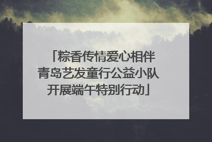 粽香传情爱心相伴 青岛艺发童行公益小队开展端午特别行动