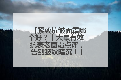紧致抗皱面霜哪个好？十大最有效抗衰老面霜点评，告别皱纹暗沉！