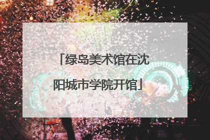 绿岛美术馆在沈阳城市学院开馆