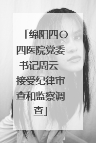 绵阳四〇四医院党委书记周云 接受纪律审查和监察调查