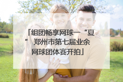 组团畅享网球一“夏” 郑州市第七届业余网球团体赛开拍