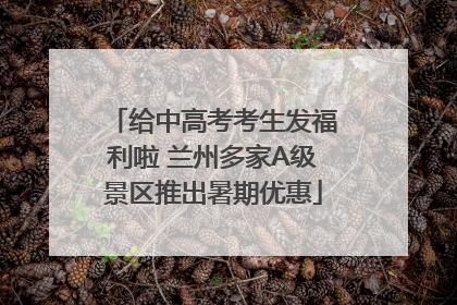 给中高考考生发福利啦 兰州多家A级景区推出暑期优惠