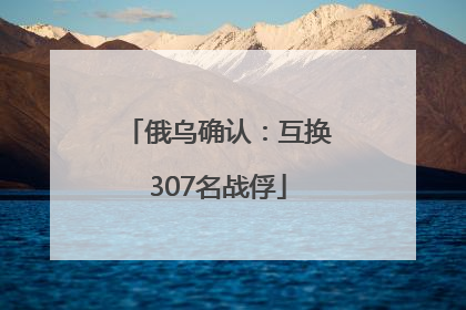 俄乌确认：互换307名战俘