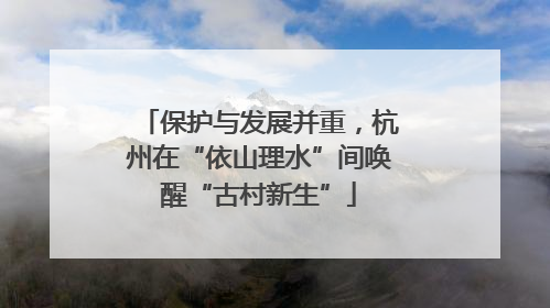 保护与发展并重，杭州在“依山理水”间唤醒“古村新生”