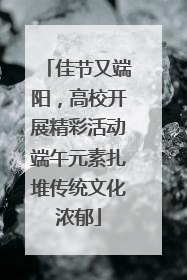 佳节又端阳，高校开展精彩活动端午元素扎堆传统文化浓郁