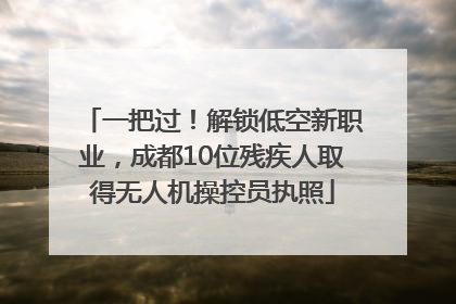一把过！解锁低空新职业，成都10位残疾人取得无人机操控员执照