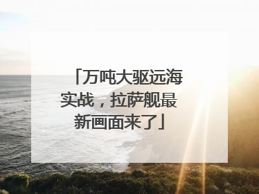 万吨大驱远海实战，拉萨舰最新画面来了