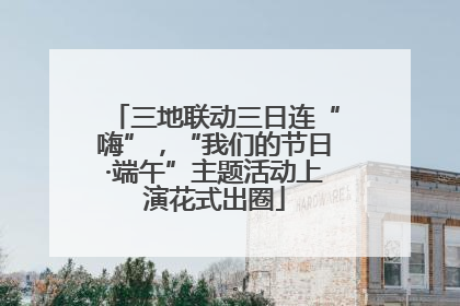 三地联动三日连“嗨”，“我们的节日·端午”主题活动上演花式出圈
