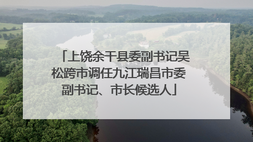 上饶余干县委副书记吴松跨市调任九江瑞昌市委副书记、市长候选人