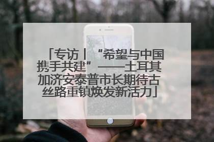 专访丨“希望与中国携手共建”——土耳其加济安泰普市长期待古丝路重镇焕发新活力